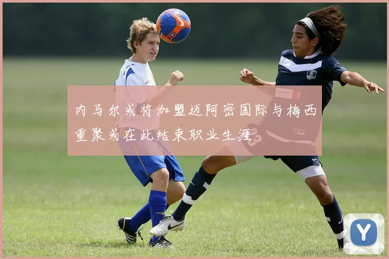 内马尔或将加盟迈阿密国际与梅西重聚或在此结束职业生涯