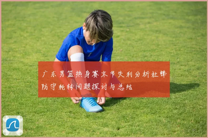 广东男篮热身赛末节失利分析杜锋防守轮转问题探讨与总结