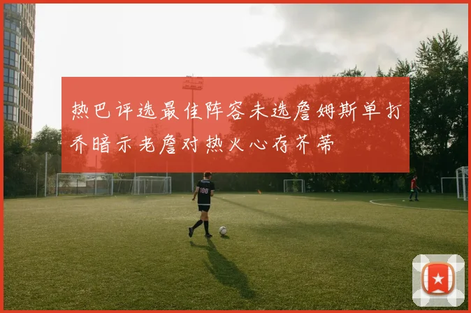 热巴评选最佳阵容未选詹姆斯单打乔暗示老詹对热火心存芥蒂