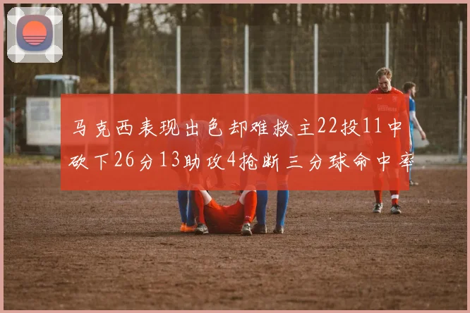 马克西表现出色却难救主22投11中砍下26分13助攻4抢断三分球命中率低迷