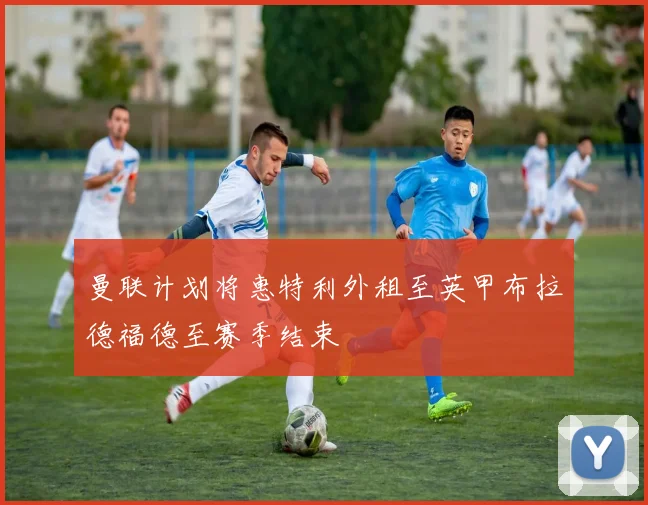 曼联计划将惠特利外租至英甲布拉德福德至赛季结束
