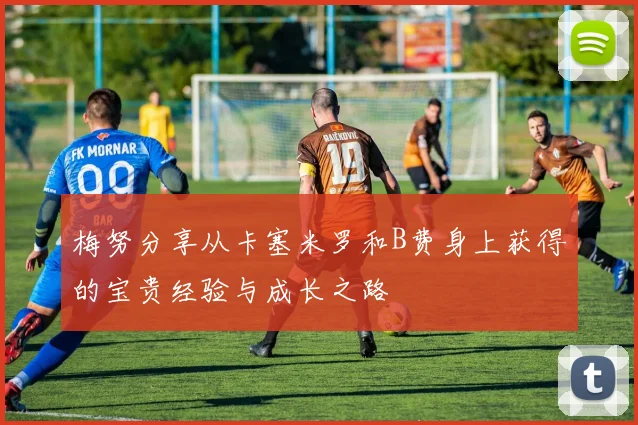 梅努分享从卡塞米罗和B费身上获得的宝贵经验与成长之路