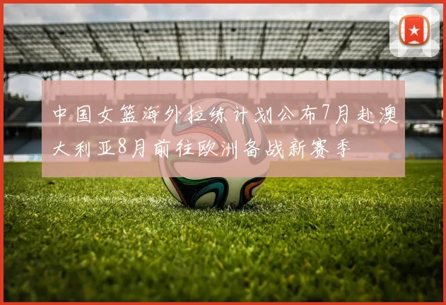 中国女篮海外拉练计划公布7月赴澳大利亚8月前往欧洲备战新赛季