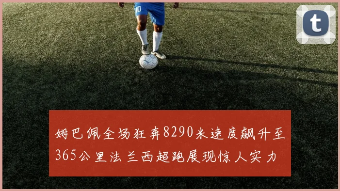 姆巴佩全场狂奔8290米速度飙升至365公里法兰西超跑展现惊人实力