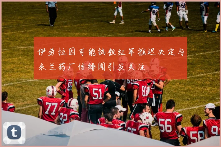 伊劳拉因可能执教红军推迟决定与米兰药厂传绯闻引发关注