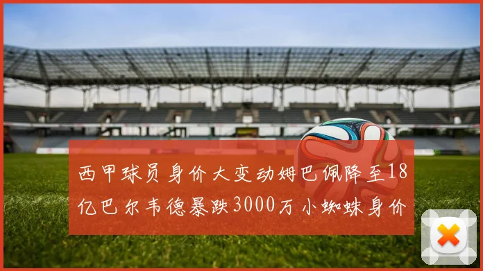 西甲球员身价大变动姆巴佩降至18亿巴尔韦德暴跌3000万小蜘蛛身价达1亿