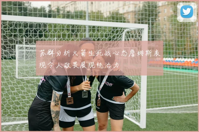 苏群分析火箭生死战心态詹姆斯表现令人敬畏展现统治力