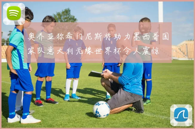 奥乔亚称希门尼斯将助力墨西哥国家队意大利无缘世界杯令人震惊