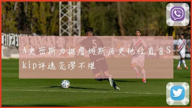 A史密斯力挺詹姆斯历史地位直言Skip评选荒谬不堪