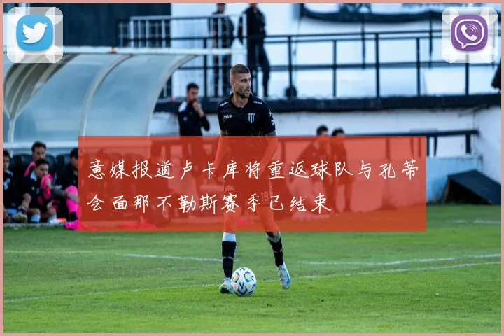 意媒报道卢卡库将重返球队与孔蒂会面那不勒斯赛季已结束