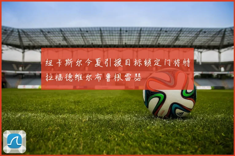 纽卡斯尔今夏引援目标锁定门将特拉福德维尔布鲁根雷瑟