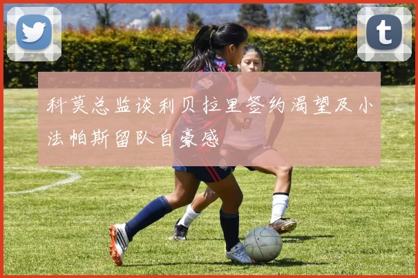 科莫总监谈利贝拉里签约渴望及小法帕斯留队自豪感