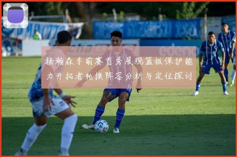 杨瀚森季前赛首秀展现篮板保护能力开拓者轮换阵容分析与定位探讨