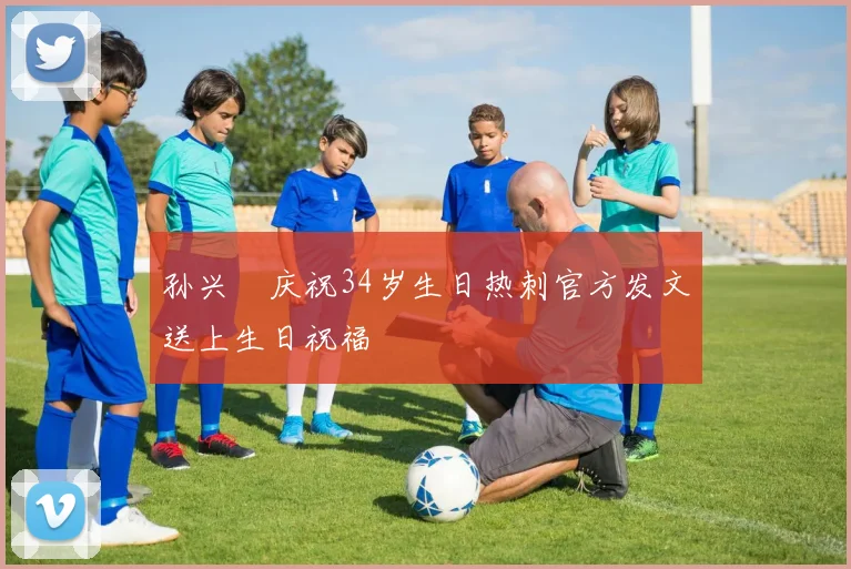 孙兴慜庆祝34岁生日热刺官方发文送上生日祝福