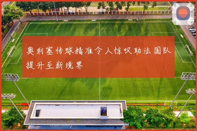 奥利塞传球精准令人惊叹助法国队提升至新境界
