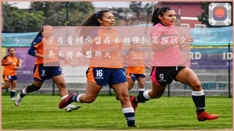 字母哥倾向留在东部强队若推动交易或将加盟热火