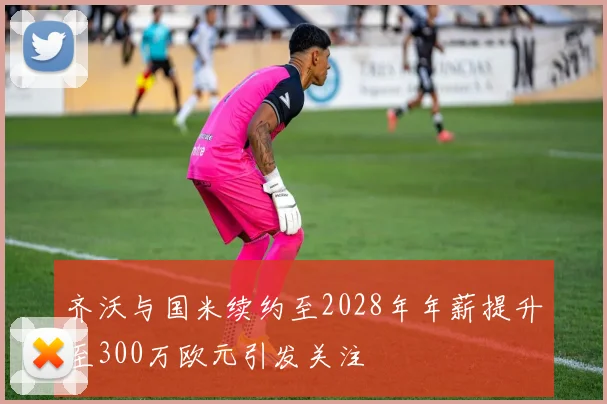 齐沃与国米续约至2028年年薪提升至300万欧元引发关注