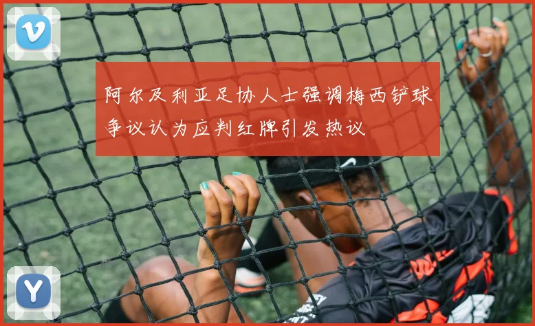 阿尔及利亚足协人士强调梅西铲球争议认为应判红牌引发热议