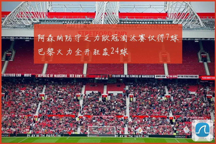 阿森纳防守乏力欧冠淘汰赛仅得7球巴黎火力全开狂轰24球