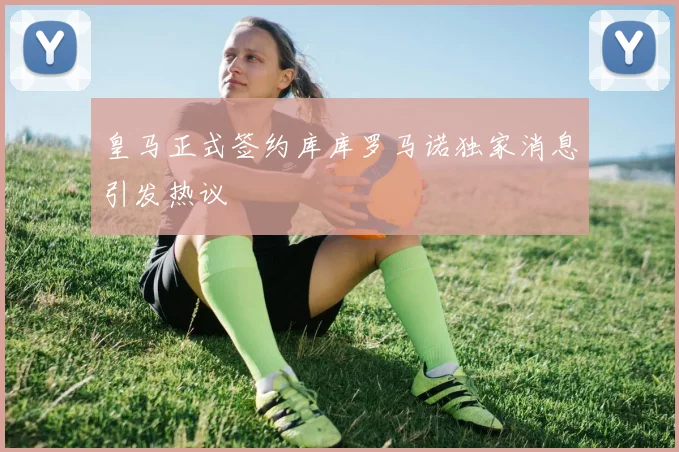 皇马正式签约库库罗马诺独家消息引发热议