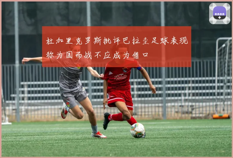 杜加里克罗斯批评巴拉圭足球表现称为国而战不应成为借口