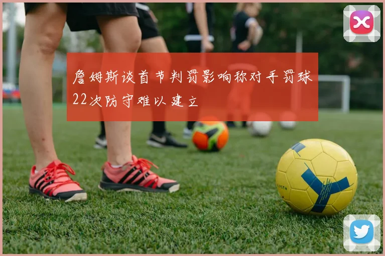 詹姆斯谈首节判罚影响称对手罚球22次防守难以建立