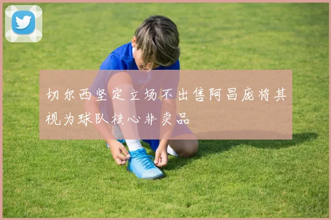 切尔西坚定立场不出售阿昌庞将其视为球队核心非卖品